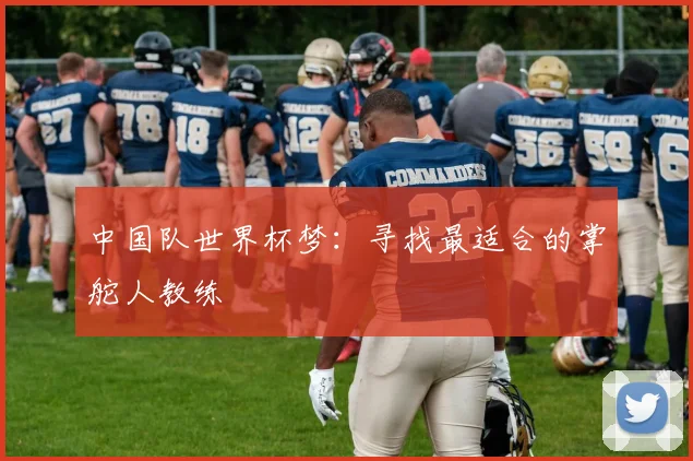 中国队世界杯梦：寻找最适合的掌舵人教练