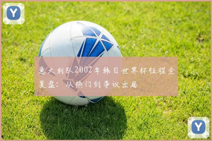 意大利队2002年韩日世界杯征程全复盘：从热门到争议出局