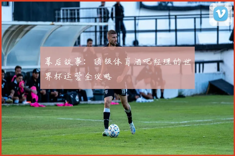 幕后故事：顶级体育酒吧经理的世界杯运营全攻略