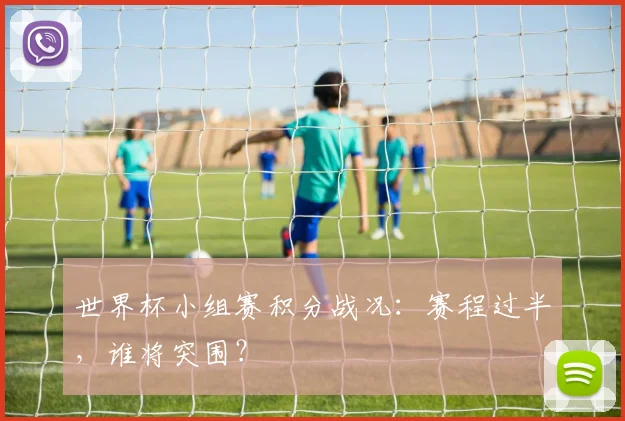 世界杯小组赛积分战况：赛程过半，谁将突围？