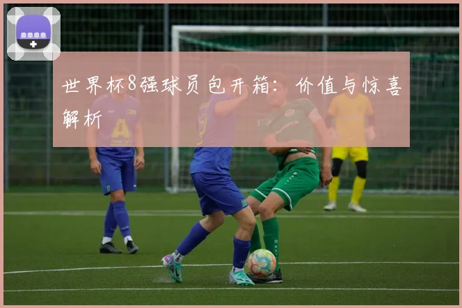 世界杯8强球员包开箱：价值与惊喜解析