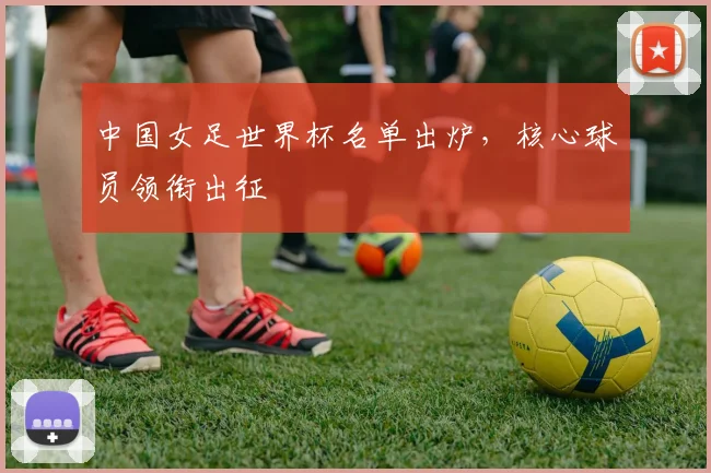 中国女足世界杯名单出炉，核心球员领衔出征