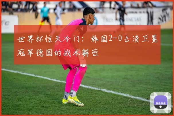 世界杯惊天冷门：韩国2-0击溃卫冕冠军德国的战术解密