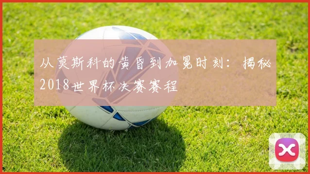 从莫斯科的黄昏到加冕时刻：揭秘2018世界杯决赛赛程