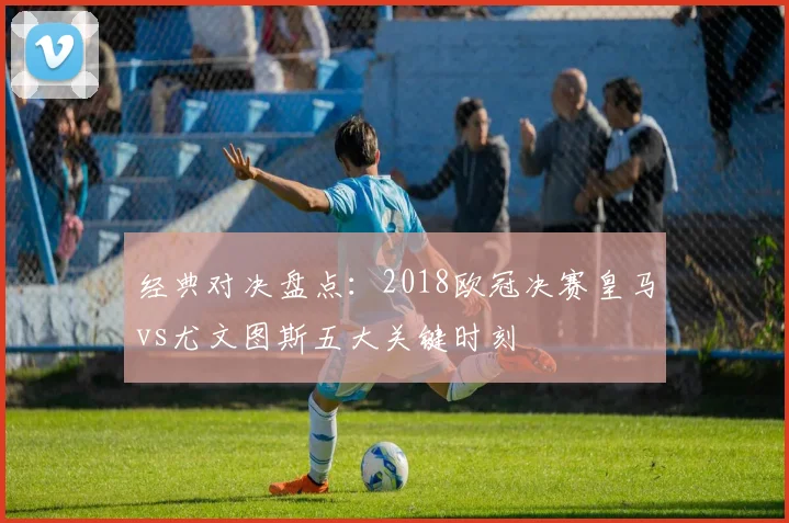 经典对决盘点：2018欧冠决赛皇马vs尤文图斯五大关键时刻