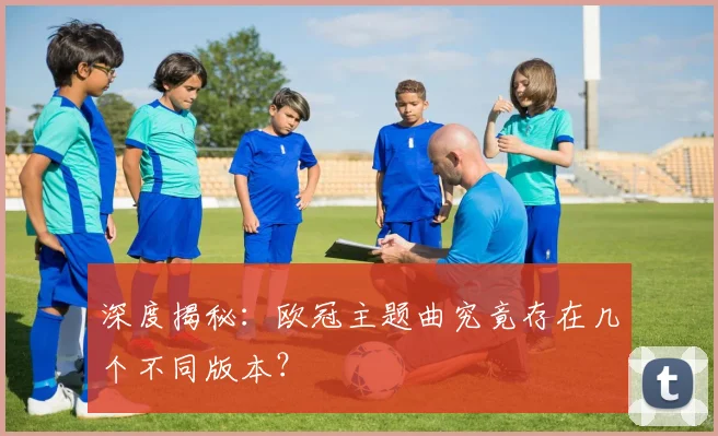 深度揭秘：欧冠主题曲究竟存在几个不同版本？