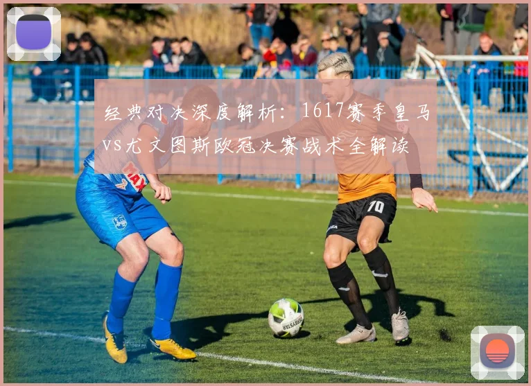 经典对决深度解析：1617赛季皇马vs尤文图斯欧冠决赛战术全解读