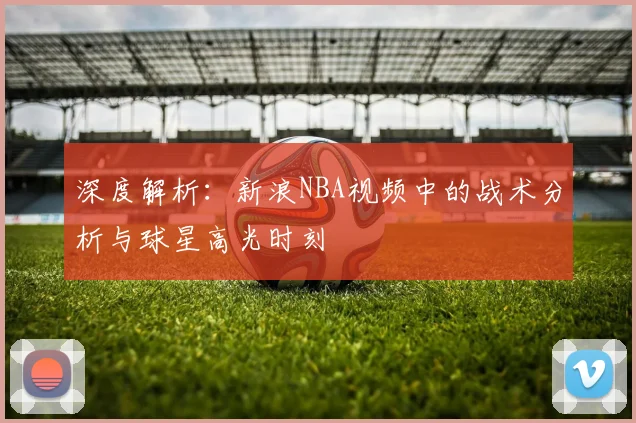 深度解析:新浪NBA视频中的战术分析与球星高光时刻