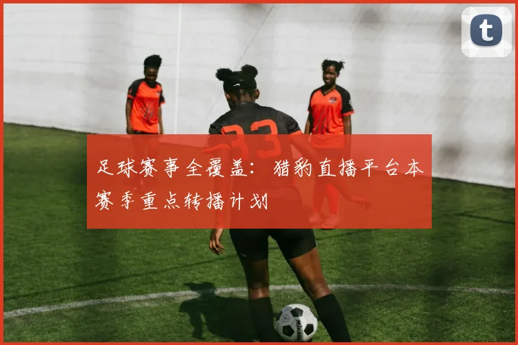 足球赛事全覆盖：猎豹直播平台本赛季重点转播计划