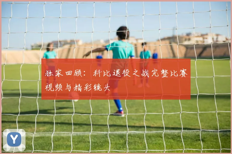 独家回顾：科比退役之战完整比赛视频与精彩镜头