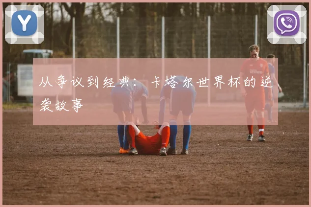 从争议到经典：卡塔尔世界杯的逆袭故事