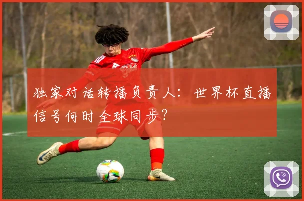 独家对话转播负责人:世界杯直播信号何时全球同步?