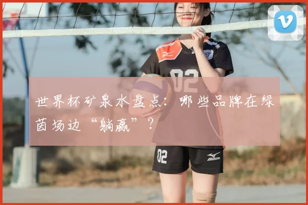 世界杯矿泉水盘点:哪些品牌在绿茵场边“躺赢”?