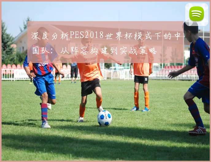 深度分析PES2018世界杯模式下的中国队:从阵容构建到实战策略