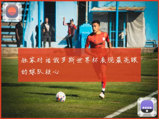 独家对话俄罗斯世界杯表现最亮眼的球队核心