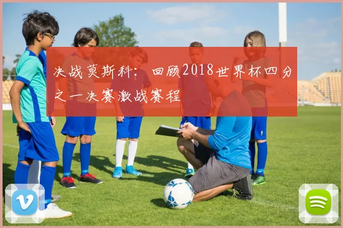 决战莫斯科:回顾2018世界杯四分之一决赛激战赛程