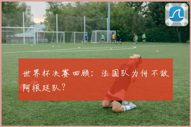 世界杯决赛回顾：法国队为何不敌阿根廷队？
