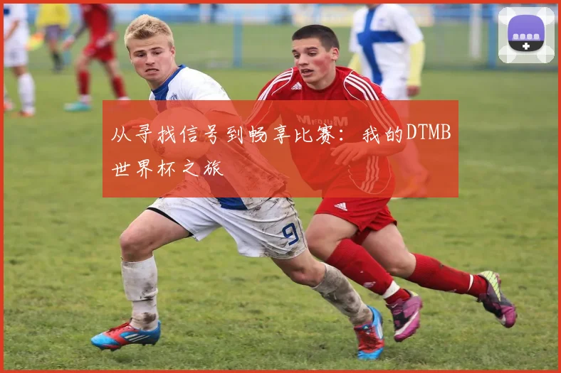 从寻找信号到畅享比赛:我的DTMB世界杯之旅
