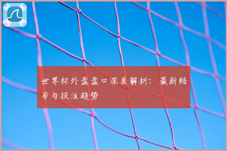 世界杯外盘盘口深度解析:最新赔率与投注趋势