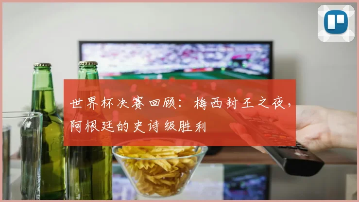 世界杯决赛回顾:梅西封王之夜,阿根廷的史诗级胜利